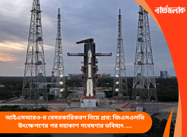 আইএসআরও-র বেসরকারিকরণ নিয়ে প্রশ্ন: জিএসএলভি উৎক্ষেপণের পর মহাকাশ গবেষণার ভবিষ্যৎ নিয়ে উদ্বেগ কর্মীদের