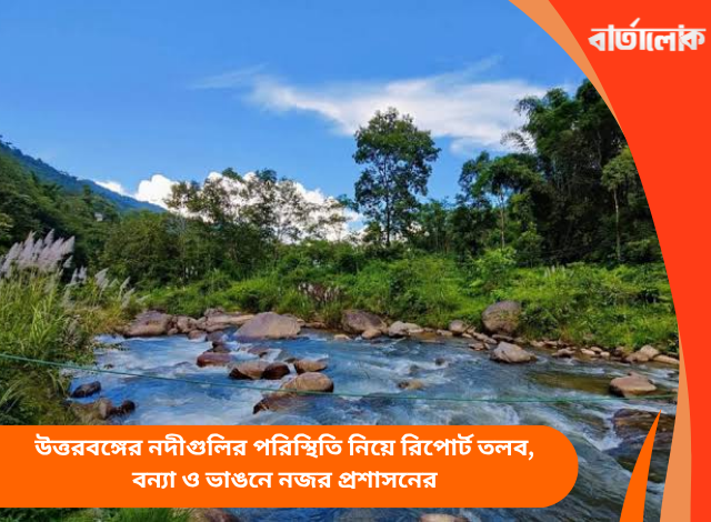 উত্তরবঙ্গের নদীগুলির পরিস্থিতি নিয়ে রিপোর্ট তলব, বন্যা ও ভাঙনে নজর প্রশাসনের