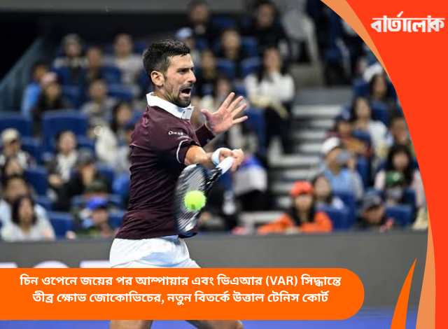 চিন ওপেনে জয়ের পর আম্পায়ার এবং ভিএআর (VAR) সিদ্ধান্তে তীব্র ক্ষোভ জোকোভিচের, নতুন বিতর্কে উত্তাল টেনিস কোর্ট
