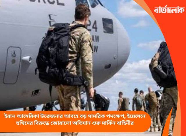 ইরান-আমেরিকা উত্তেজনার আবহে বড় সামরিক পদক্ষেপ, ইয়েমেনে হুথিদের বিরুদ্ধে জোরালো অভিযান শুরু মার্কিন বাহিনীর